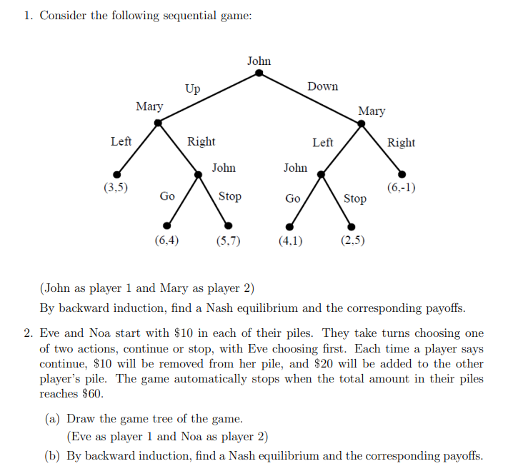 1. Consider the following sequential game:
Left
(3,5)
Mary
Go
(6,4)
Up
Right
John
Stop
(5.7)
John
(a) Draw the game tree of the game.
John
Go
Down
(4,1)
Left
Mary
Stop
(2,5)
Right
(6,-1)
(John as player 1 and Mary as player 2)
By backward induction, find a Nash equilibrium and the corresponding payoffs.
2. Eve and Noa start with $10 in each of their piles. They take turns choosing one
of two actions, continue or stop, with Eve choosing first. Each time a player says
continue, $10 will be removed from her pile, and $20 will be added to the other
player's pile. The game automatically stops when the total amount in their piles
reaches $60.
(Eve as player 1 and Noa as player 2)
(b) By backward induction, find a Nash equilibrium and the corresponding payoffs.