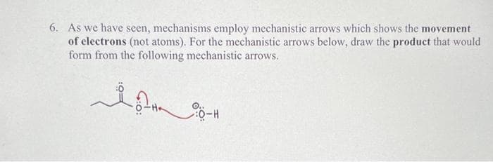 6. As we have seen, mechanisms employ mechanistic arrows which shows the movement
of electrons (not atoms). For the mechanistic arrows below, draw the product that would
form from the following mechanistic arrows.
0-H