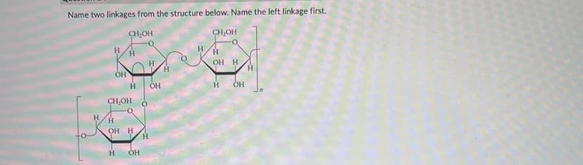 Name two linkages from the structure below. Name the left linkage first.
CH₂OH
CH₂OH
H
HO
Н
CH₂OH
Кон
Н
O-
OH H
OH
H
H
OH
Н
O-
OH H
Н
OH