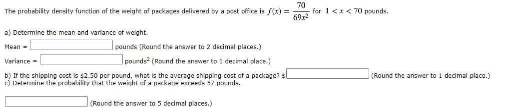70
The probability density function of the weight of packages delivered by a post office is f(x) =
for 1 <x< 70 pounds.
69x2
a) Determine the mean and variance of weight.
Mean -
pounds (Round the answer to 2 decimal places.)
Variance -
pounds? (Round the answer to 1 decimal place.)
b) If the shipping cost is $2.50 per pound, what is the average shipping cost of a package? $l
c) Determine the probability that the weight of a package exceeds 57 pounds.
(Round the answer to 1 decimal place.)
(Round the answer to 5 decimal places.)
