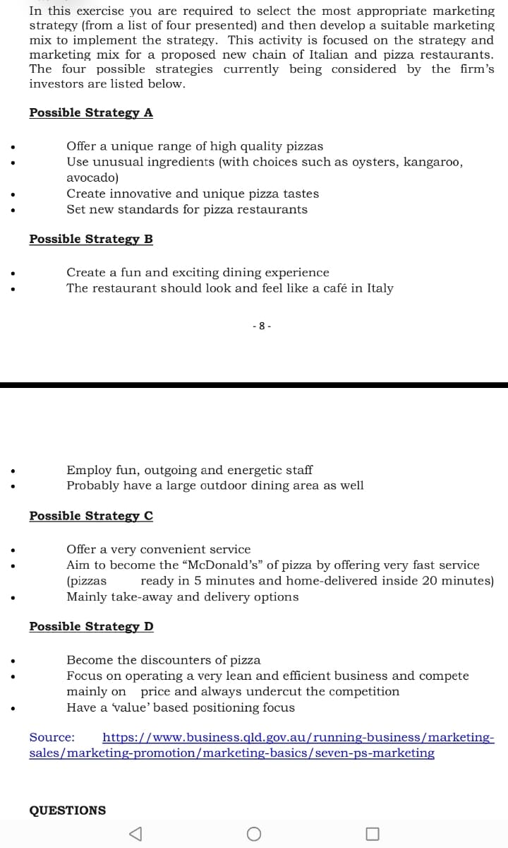 In this exercise you are required to select the most appropriate marketing
strategy (from a list of four presented) and then develop a suitable marketing
mix to implement the strategy. This activity is focused on the strategy and
marketing mix for a proposed new chain of Italian and pizza restaurants.
The four possible strategies currently being considered by the firm's
investors are listed below.
Possible Strategy A
Offer a unique range of high quality pizzas
Use unusual ingredients (with choices such as oysters, kangaroo,
avocado)
Create innovative and unique pizza tastes
Set new standards for pizza restaurants
:
:
Possible Strategy B
Create a fun and exciting dining experience
:
The restaurant should look and feel like a café in Italy
- 8 -
Employ fun, outgoing and energetic staff
Probably have a large outdoor dining area as well
Possible Strategy C
Offer a very convenient service
Aim to become the "McDonald's" of pizza by offering very fast service
(pizzas
Mainly take-away and delivery options
ready in 5 minutes and home-delivered inside 20 minutes)
Possible Strategy D
Become the discounters of pizza
Focus on operating a very lean and efficient business and compete
mainly on price and always undercut the competition
Have a value' based positioning focus
Source:
https://www.business.qld.gov.au/running-business/marketing-
sales/marketing-promotion/marketing-basics/seven-ps-marketing
QUESTIONS
