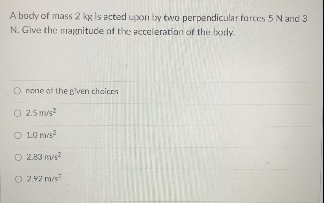 A body of mass 2 kg is acted upon by two perpendicular forces 5 N and 3
N. Give the magnitude of the acceleration of the body.
none of the given choices
O 2.5 m/s?
O 1.0 m/s?
2.83 m/s?
O 2.92 m/s?
