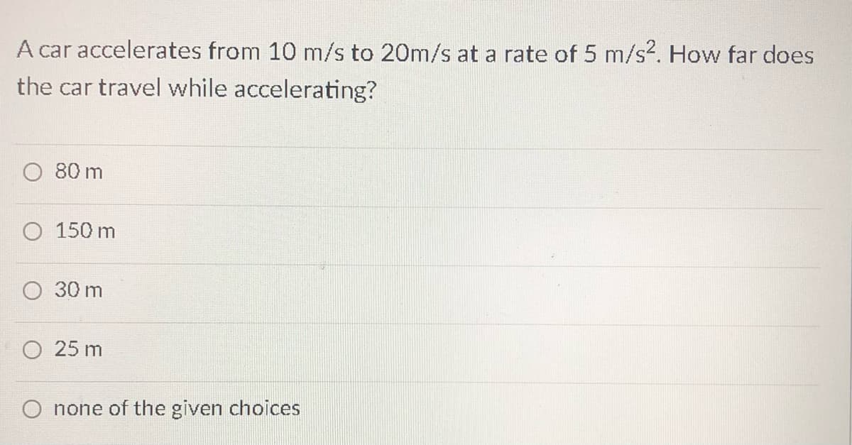 A car accelerates from 10 m/s to 20m/s at a rate of 5 m/s?. How far does
the car travel while accelerating?
80 m
O 150 m
O 30 m
25 m
O none of the given choices
