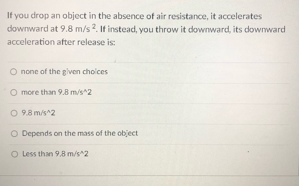 If you drop an object in the absence of air resistance, it accelerates
downward at 9.8 m/s 2. If instead, you throw it downward, its downward
acceleration after release is:
O none of the given choices
more than 9.8 m/s^2
O 9.8 m/s^2
O Depends on the mass of the object
O Less than 9.8 m/s^2
