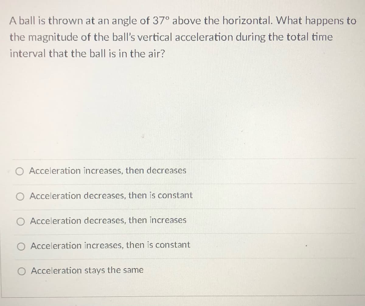 A ball is thrown at an angle of 37° above the horizontal. What happens to
the magnitude of the ball's vertical acceleration during the total time
interval that the ball is in the air?
Acceleration increases, then decreases
Acceleration decreases, then is constant
Acceleration decreases, then increases
O Acceleration increases, then is constant
O Acceleration stays the same
