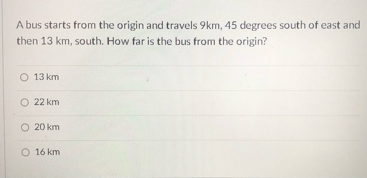A bus starts from the origin and travels 9km, 45 degrees south of east and
then 13 km, south. How far is the bus from the origin?
O 13 km
22 km
20 km
O 16 km
