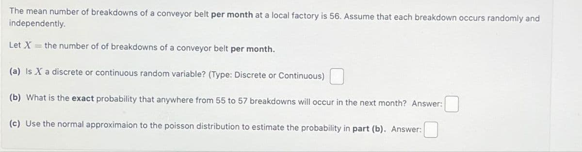 The mean number of breakdowns of a conveyor belt per month at a local factory is 56. Assume that each breakdown occurs randomly and
independently.
Let X = the number of of breakdowns of a conveyor belt per month.
(a) Is X a discrete or continuous random variable? (Type: Discrete or Continuous)
(b) What is the exact probability that anywhere from 55 to 57 breakdowns will occur in the next month? Answer:
(c) Use the normal approximaion to the poisson distribution to estimate the probability in part (b). Answer: