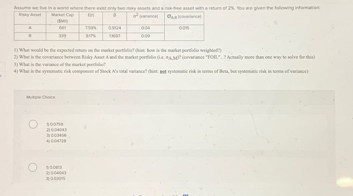 Assume we live in a world where there exist only two risky assets and a risk-free asset with a return of 2%. You are given the following information:
Risky Asset
Market Cap
E(r)
В
02 (variance)
A
B
($Mil)
661
7.59%
0.9124
0.04
339
9.17%
1.1697.
0.09
OAB (covariance)
0.015
1) What would be the expected return on the market portfolio? (hint: how is the market portfolio weighted?)
2) What is the covariance between Risky Asset A and the market portfolio (i.c. σA,M)? (covariance "FOIL"...? Actually more than one way to solve for this)
3) What is the variance of the market portfolio?
4) What is the systematic risk component of Stock A's total variance? (hint: not systematic risk in terms of Beta, but systematic risk in terms of variance)
Multiple Choice
О
1) 0.0759
2) 0.04043
3) 0.03456
4) 0.04728
1) 0.0813
2) 0.04043
3) 0.03015