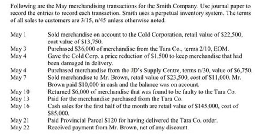 Following are the May merchandising transactions for the Smith Company. Use journal paper to
record the entries to record each transaction. Smith uses a perpetual inventory system. The terms
of all sales to customers are 3/15, n/45 unless otherwise noted.
May 1
May 3
May 4
May 4
May 7
May 10
May 13
May 16
May 21
May 22
Sold merchandise on account to the Cold Corporation, retail value of $22,500,
cost value of $13,750.
Purchased $36,000 of merchandise from the Tara Co., terms 2/10, EOM.
Gave the Cold Corp. a price reduction of $1,500 to keep merchandise that had
been damaged in delivery.
Purchased merchandise from the JD's Supply Centre, terms n/30, value of $6,750.
Sold merchandise to Mr. Brown, retail value of $23,500, cost of $11,000. Mr.
Brown paid $10,000 in cash and the balance was on account.
Returned $6,000 of merchandise that was found to be faulty to the Tara Co.
Paid for the merchandise purchased from the Tara Co.
Cash sales for the first half of the month are retail value of $145,000, cost of
$85,000.
Paid Provincial Parcel $120 for having delivered the Tara Co. order.
Received payment from Mr. Brown, net of any discount.