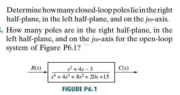 Determine howmany closed-looppoles lie in the right
half-plane, in the left half-plane, and on the jo-axis.
5. How many poles are in the right half-plane, in the
left half-plane, and on the jo-axis for the open-loop
system of Figure P6.1?
R(s)
s2 + 4s – 3
C(s)
s4 + 4s3 + 8s2 + 20s +15
FIGURE P6.1
