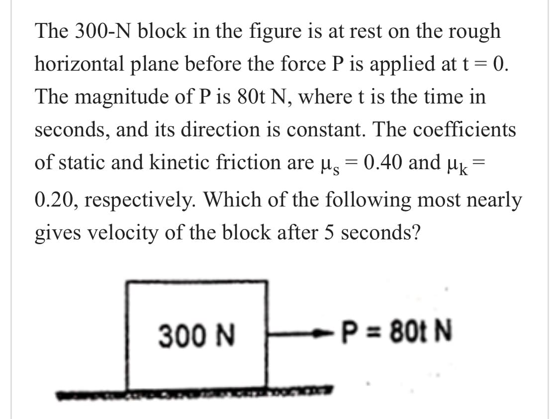 The 300-N block in the figure is at rest on the rough
horizontal plane before the force P is applied at t = 0.
The magnitude of P is 80t N, where t is the time in
seconds, and its direction is constant. The coefficients
of static and kinetic friction are µ̟ = 0.40 and µk =
0.20, respectively. Which of the following most nearly
gives velocity of the block after 5 seconds?
300 N
P = 80t N

