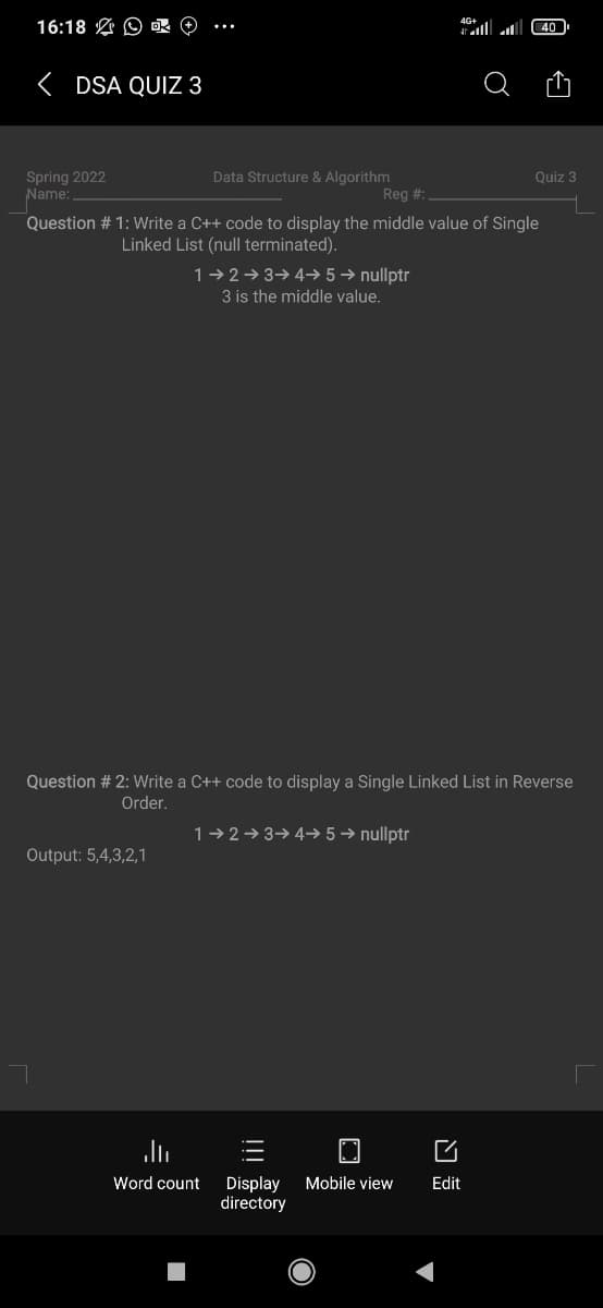 16:18 O OR O
4G+
40
< DSA QUIZ 3
Data Structure & Algorithm
Reg #:
Quiz 3
Spring 2022
Name:
Question # 1: Write a C++ code to display the middle value of Single
Linked List (null terminated).
1-2→3→4→ 5 → nullptr
3 is the middle value.
Question # 2: Write a C++ code to display a Single Linked List in Reverse
Order.
1-2→ 3→ 4-→ 5 → nullptr
Output: 5,4,3,2,1
Display
directory
Word count
Mobile view
Edit
!!
