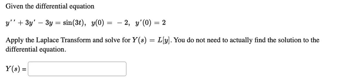 Given the differential equation
y'' + 3y' – 3y = sin(3t), y(0) =
=
- 2, y'(0) = 2
Apply the Laplace Transform and solve for Y(s) = L[y]. You do not need to actually find the solution to the
differential equation.
Y(s) =