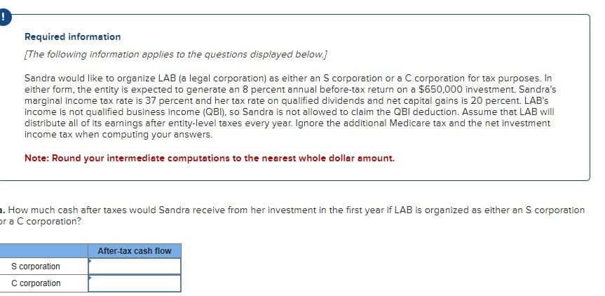 Required information
[The following information applies to the questions displayed below.]
Sandra would like to organize LAB (a legal corporation) as either an S corporation or a C corporation for tax purposes. In
either form, the entity is expected to generate an 8 percent annual before-tax return on a $650,000 investment. Sandra's
marginal income tax rate is 37 percent and her tax rate on qualified dividends and net capital gains is 20 percent. LAB's
income is not qualified business income (QBI), so Sandra is not allowed to claim the QBI deduction. Assume that LAB will
distribute all of its earnings after entity-level taxes every year. Ignore the additional Medicare tax and the net investment
income tax when computing your answers.
Note: Round your intermediate computations to the nearest whole dollar amount.
a. How much cash after taxes would Sandra receive from her investment in the first year if LAB is organized as either an S corporation
or a C corporation?
After-tax cash flow
S corporation
C corporation