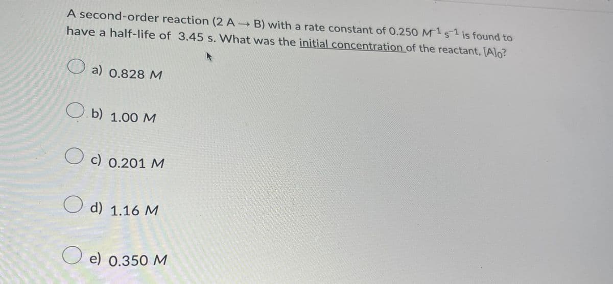 A second-order reaction (2 A B) with a rate constant of 0.250 M151 is found to
have a half-life of 3.45 s. What was the initial concentration of the reactant, [A]o?
a) 0.828 M
b) 1.00 M
Oc) 0.201 M
d) 1.16 M
e) 0.350 M
