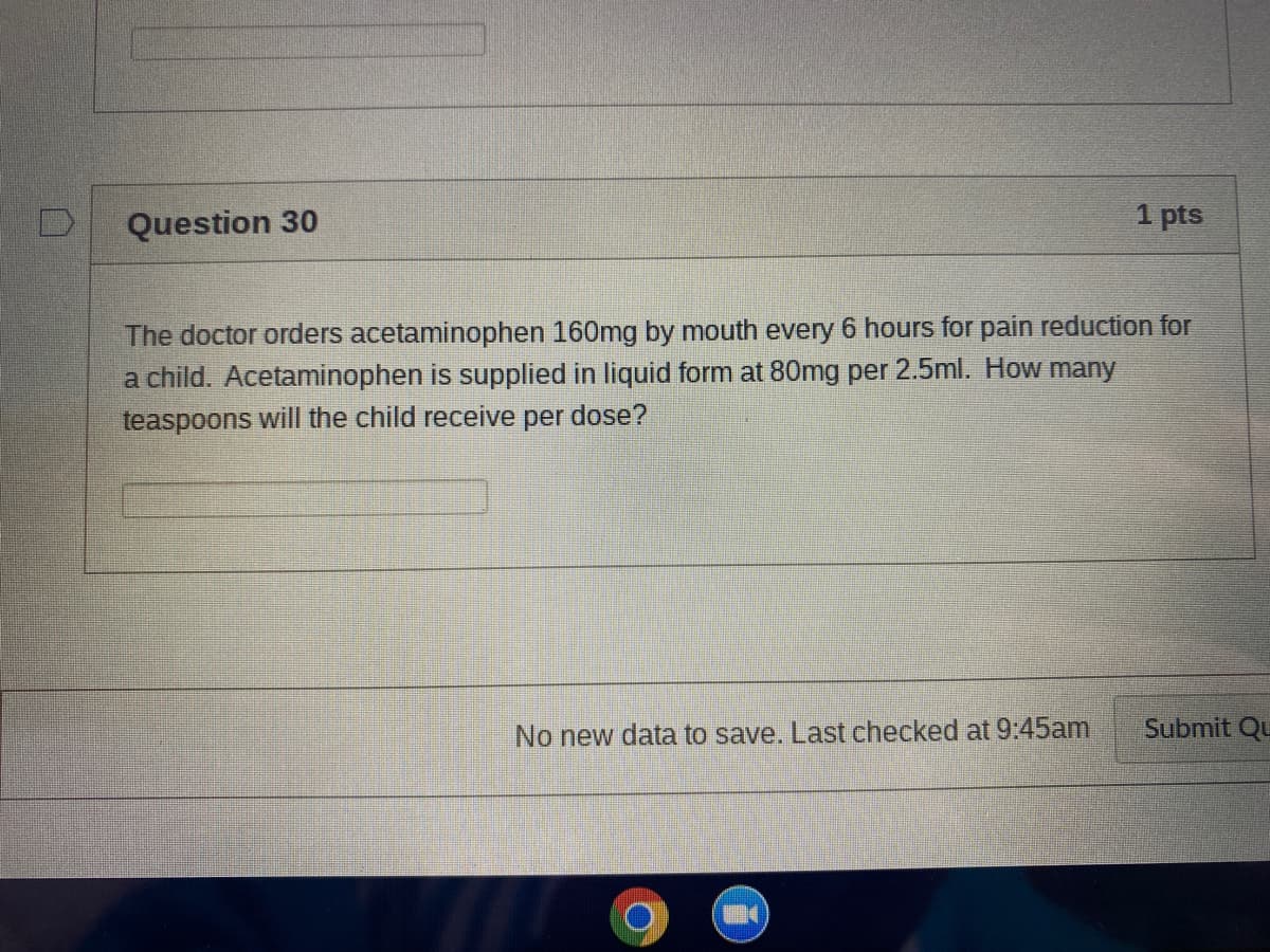 Question 30
1 pts
The doctor orders acetaminophen 160mg by mouth every 6 hours for pain reduction for
a child. Acetaminophen is supplied in liquid form at 80mg per 2.5ml. How many
teaspoons will the child receive per dose?
No new data to save. Last checked at 9:45am
Submit Qu