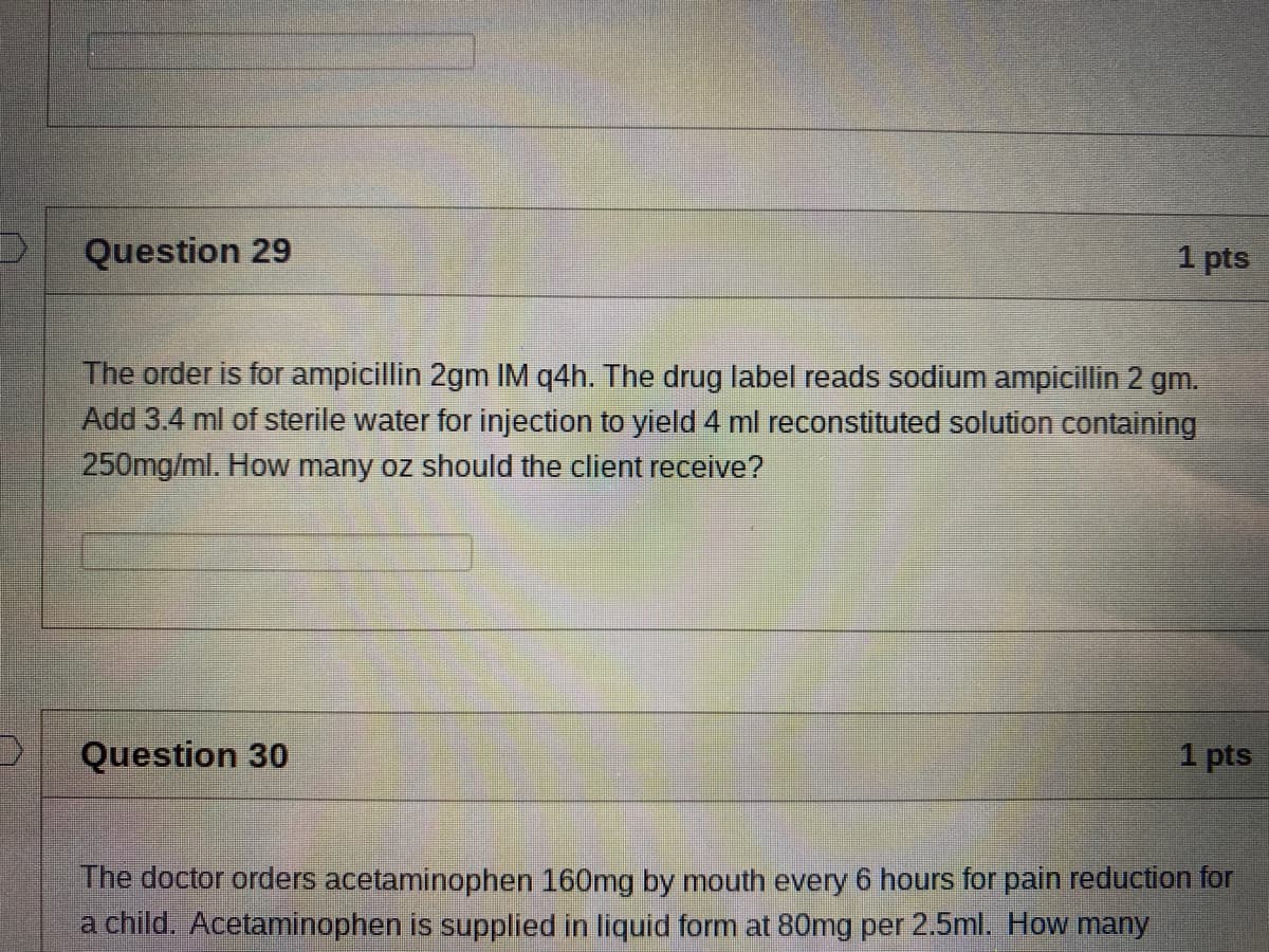 Question 29
1 pts
The order is for ampicillin 2gm IM q4h. The drug label reads sodium ampicillin 2 gm.
Add 3.4 ml of sterile water for injection to yield 4 ml reconstituted solution containing
250mg/ml. How many oz should the client receive?
Question 30
1 pts
The doctor orders acetaminophen 160mg by mouth every 6 hours for pain reduction for
a child. Acetaminophen is supplied in liquid form at 80mg per 2.5ml. How many