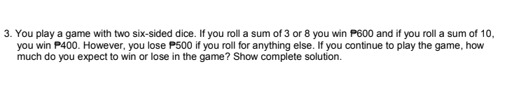 3. You play a game with two six-sided dice. If you roll a sum of 3 or 8 you win P600 and if you roll a sum of 10,
you win P400. However, you lose P500 if you roll for anything else. If you continue to play the game, how
much do you expect to win or lose in the game? Show complete solution.
