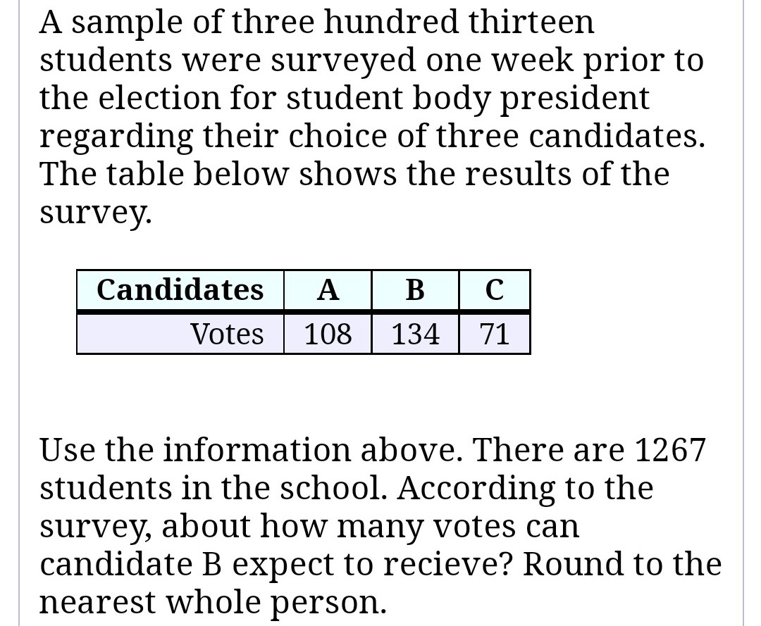 A sample of three hundred thirteen
students were surveyed one week prior to
the election for student body president
regarding their choice of three candidates.
The table below shows the results of the
survey.
Candidates A B C
Votes 108 134 71
Use the information above. There are 1267
students in the school. According to the
survey, about how many votes can
candidate B expect to recieve? Round to the
nearest whole person.
