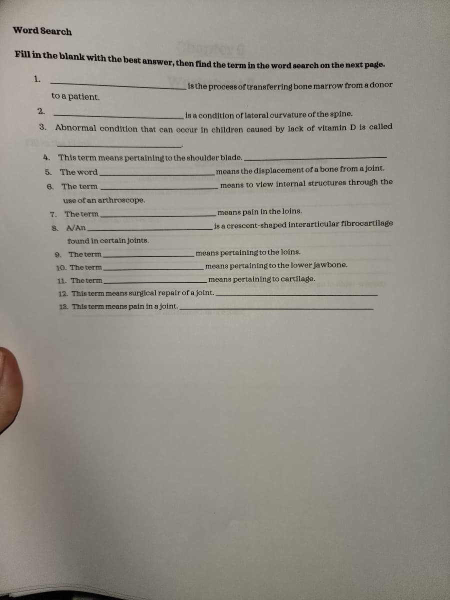 Word Search
Fill in the blank with the best answer, then find the term in the word search on the next page.
is the process of transferring bone marrow from a donor
1.
to a patient.
2.
is a condition of lateral curvature of the spine.
3. Abnormal condition that can occur in children caused by lack of vitamin D is called
4. This term means pertaining to the shoulder blade.
5.
The word.
The term
use of an arthroscope.
The term
A/An
found in certain joints.
6.
7.
8.
means the displacement of a bone from a joint.
means to view internal structures through the
means pain in the loins.
is a crescent-shaped interarticular fibrocartilage
9. The term
10. The term
11. The term
12. This term means surgical repair of a joint.
13. This term means pain in a joint..
means pertaining to the loins.
means pertaining to the lower jawbone.
means pertaining to cartilage.