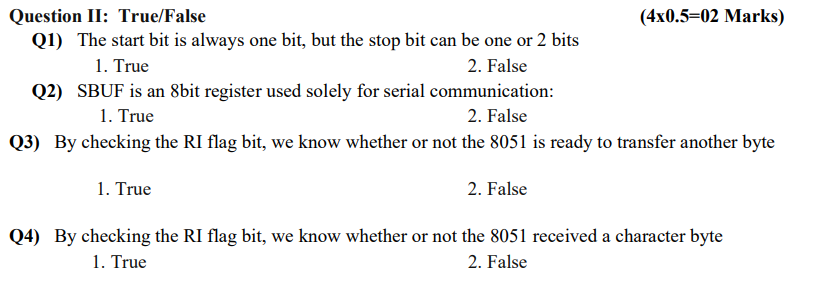 Question II: True/False
Q1) The start bit is always one bit, but the stop bit can be one or 2 bits
1. True
2. False
Q2) SBUF is an 8bit register used solely for serial communication:
2. False
1. True
Q3) By checking the RI flag bit, we know whether or not the 8051 is ready to transfer another byte
2. False
(4x0.5-02 Marks)
1. True
Q4) By checking the RI flag bit, we know whether or not the 8051 received a character byte
1. True
2. False