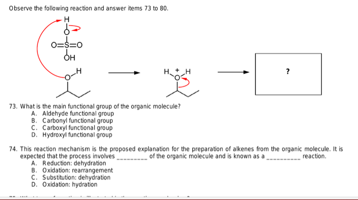 Observe the following reaction and answer items 73 to 80.
H
6=
0=$=0
он
?
Ho
73. What is the main functional group of the organic molecule?
A. Aldehyde functional group
B. Carbonyl functional group
C. Carboxyl functional group
D. Hydroxyl functional group
74. This reaction mechanism is the proposed explanation for the preparation of alkenes from the organic molecule. It is
expected that the process involves
of the organic molecule and is known as a
reaction.
A. Reduction: dehydration
B. Oxidation: rearrangement
C. Substitution: dehydration
D. Oxidation: hydration
_H