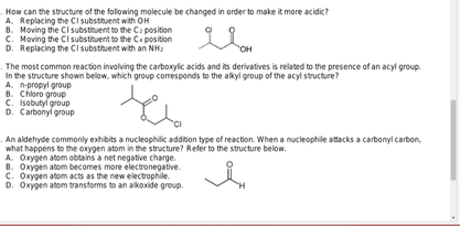 How can the structure of the following molecule be changed in order to make it more acidic?
A. Replacing the CI substituent with OH
8. Moving the CI substituent to the C position
C. Moving the CI substituent to the C position
D. Replacing the CI substituent with an NH₂
явон
The most common reaction involving the carboxylic acids and its derivatives is related to the presence of an acyl group.
In the structure shown below, which group corresponds to the alkyl group of the acyl structure?
A. n-propyl group
8. Chloro group
C. Isobutyl group
D. Carbonyl group
An aldehyde commonly exhibits a nucleophilic addition type of reaction. When a nucleophile attacks a carbonyl carbon,
what happens to the oxygen atom in the structure? Refer to the structure below.
A. Oxygen atom obtains a net negative charge.
B. Oxygen atom becomes more electronegative.
C. Oxygen atom acts as the new electrophile.
D. Oxygen atom transforms to an alkoxide group.