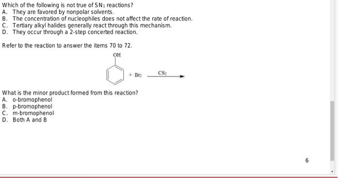 Which of the following is not true of SN₁ reactions?
A. They are favored by nonpolar solvents.
B. The concentration of nucleophiles does not affect the rate of reaction.
C. Tertiary alkyl halides generally react through this mechanism.
D. They occur through a 2-step concerted reaction.
Refer to the reaction to answer the items 70 to 72.
OH
옴..
CS₂
+ Br
What is the minor product formed from this reaction?
A. o-bromophenol
B. p-bromophenol
C. m-bromophenol
D. Both A and B
10