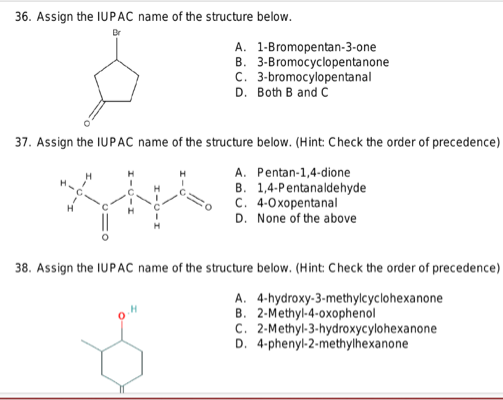 36. Assign the IUPAC name of the structure below.
A. 1-Bromopentan-3-one
B. 3-Bromocyclopentanone
C. 3-bromocylopentanal
D. Both B and C
37. Assign the IUPAC name of the structure below. (Hint: Check the order of precedence)
H
A. Pentan-1,4-dione
B. 1,4-Pentanaldehyde
C. 4-Oxopentanal
D. None of the above
38. Assign the IUPAC name of the structure below. (Hint: Check the order of precedence)
A. 4-hydroxy-3-methylcyclohexanone
B. 2-Methyl-4-oxophenol
C. 2-Methyl-3-hydroxycylohexanone
D. 4-phenyl-2-methylhexanone