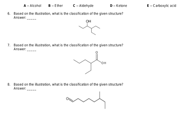 A- Alcohol B - Ether
C-Aldehyde
D- Ketone
6. Based on the illustration, what is the classification of the given structure?
Answer:
OH
7. Based on the illustration, what is the classification of the given structure?
Answer:
yla
OH
8. Based on the illustration, what is the classification of the given structure?
Answer:
and
E-Carboxylic acid