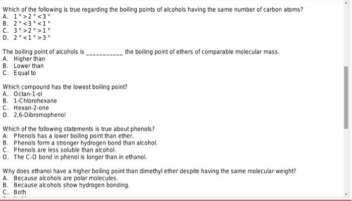 Which of the following is true regarding the boiling points of alcohols having the same number of carbon atoms?
A. 1'>2<3°
B. 2°<3 <1°
C. 3°>2°>1°
D. 2° <1>3°
the boiling point of ethers of comparable molecular mass.
The boiling point of alcohols is
A. Higher than
B. Lower than
C. Equal to
Which compound has the lowest boiling point?
A. Octan-1-ol
B. 1-Chlorohexane
C. Hexan-2-one
D. 2,6-Dibromophenol
Which of the following statements is true about phenols?
A. Phenols has a lower boiling point than ether.
B. Phenols form a stronger hydrogen bond than alcohol.
C. Phenols are less soluble than alcohol.
D. The C-O bond in phenol is longer than in ethanol.
Why does ethanol have a higher boiling point than dimethyl ether despite having the same molecular weight?
A. Because alcohols are polar molecules.
B. Because alcohols show hydrogen bonding.
C. Both
4