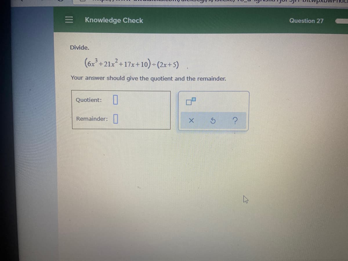 Knowledge Check
Question 27
Divide.
(6x+21x+17x+10)- (2x+5)
Your answer should give the quotient and the remainder.
Quotient:
Remainder:
O
