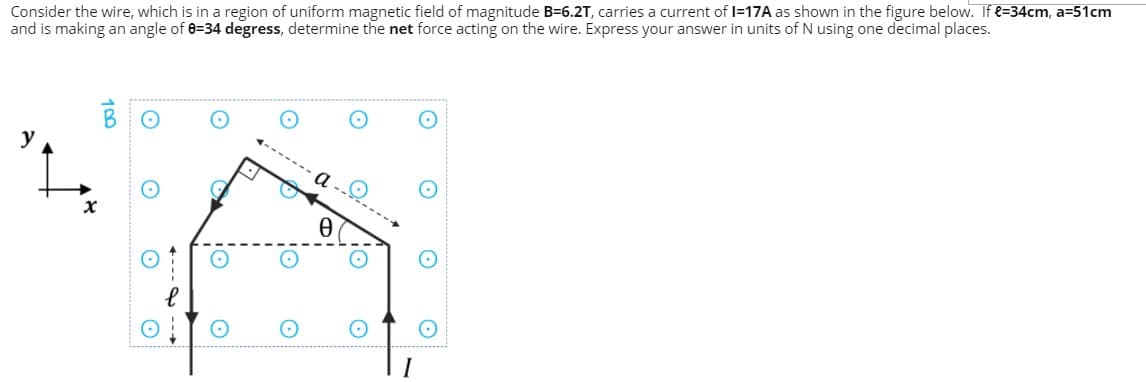Consider the wire, which is in a region of uniform magnetic field of magnitude B=6.2T, carries a current of I=17A as shown in the figure below. If e=34cm, a=51cm
and is making an angle of 0=34 degress, determine the net force acting on the wire. Express your answer in units of N using one decimal places.
BO
y
Q.-
