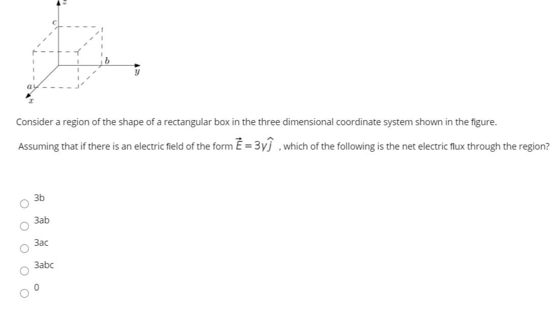 Consider a region of the shape of a rectangular box in the three dimensional coordinate system shown in the figure.
Assuming that if there is an electric field of the form E= 3yj ,which of the following is the net electric flux through the region?
3b
Заb
Зас
3abc
O O O OO
