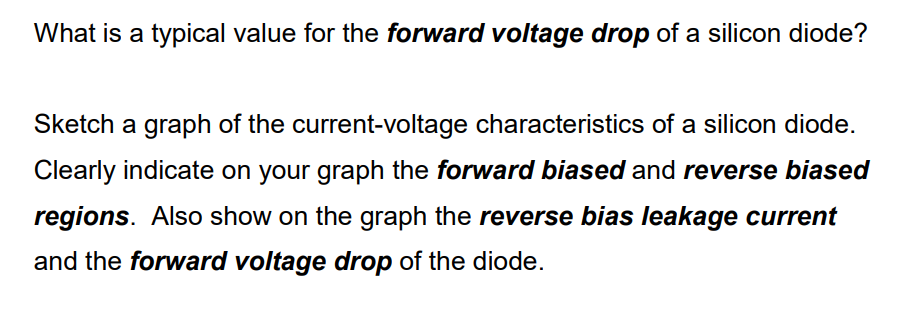 What is a typical value for the forward voltage drop of a silicon diode?
Sketch a graph of the current-voltage characteristics of a silicon diode.
Clearly indicate on your graph the forward biased and reverse biased
regions. Also show on the graph the reverse bias leakage current
and the forward voltage drop of the diode.