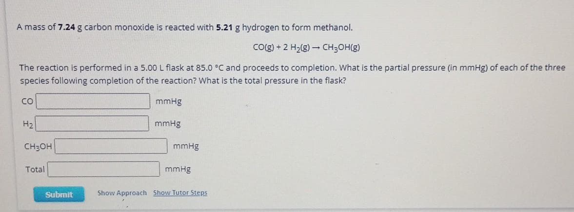 A mass of 7.24 g carbon monoxide is reacted with 5.21 g hydrogen to form methanol.
CO(g) + 2 H₂(g) → CH₂OH(g)
The reaction is performed in a 5.00 L flask at 85.0 °C and proceeds to completion. What is the partial pressure (in mmHg) of each of the three
species following completion of the reaction? What is the total pressure in the flask?
CO
H₂
CH3OH
Total
Submit
mmHg
mmHg
mmHg
mmHg
Show Approach Show Tutor Steps