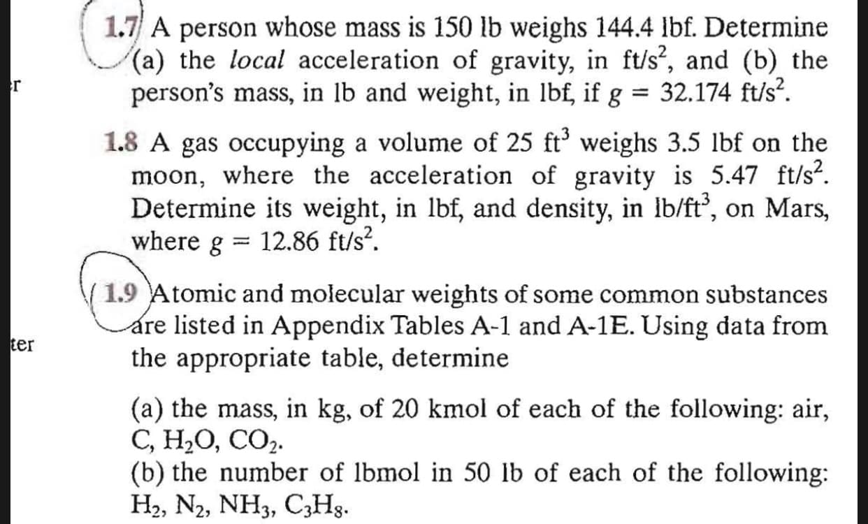 1.7 A person whose mass is 150 lb weighs 144.4 lbf. Determine
(a) the local acceleration of gravity, in ft/s², and (b) the
person's mass, in lb and weight, in lbf, if g = 32.174 ft/s?.
г
1.8 A gas occupying a volume of 25 ft' weighs 3.5 lbf on the
moon, where the acceleration of gravity is 5.47 ft/s?.
Determine its weight, in lbf, and density, in lb/ft, on Mars,
where g
12.86 ft/s?.
%3D
(1.9 Atomic and molecular weights of some common substances
are listed in Appendix Tables A-1 and A-1E. Using data from
the appropriate table, determine
ter
(a) the mass, in kg, of 20 kmol of each of the following: air,
С, Н,О, СО2.
(b) the number of lbmol in 50 lb of each of the following:
На, Nz, NH3, CзHg.
