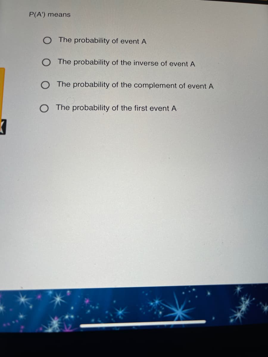 P(A') means
O The probability of event A
The probability of the inverse of event A
O The probability of the complement of event A
O The probability of the first event A
