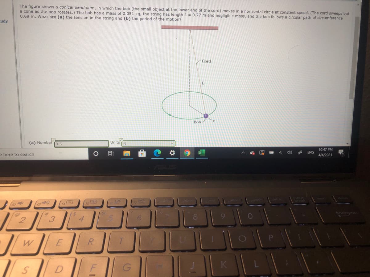 The figure shows a conical pendulum, in which the bob (the small object at the lower end of the cord) moves in a horizontal circle at constant speed. (The cord sweeps out
a cone as the bob rotates.) The bob has a mass of 0.051 kg, the string has length L = 0.77 m and negligible mass, and the bob follows a circular path of circumference
0.69 m. What are (a) the tension in the string and (b) the period of the motion?
cudy
Cord
Bob-
(a) NumberT0.5
UnitsTN
10:47 PM
ENG
e here to search
4/4/2021
pause
break
insert
delete
prt
(14
uptia
23
bockspuc
4.
8.
R.
K
F
