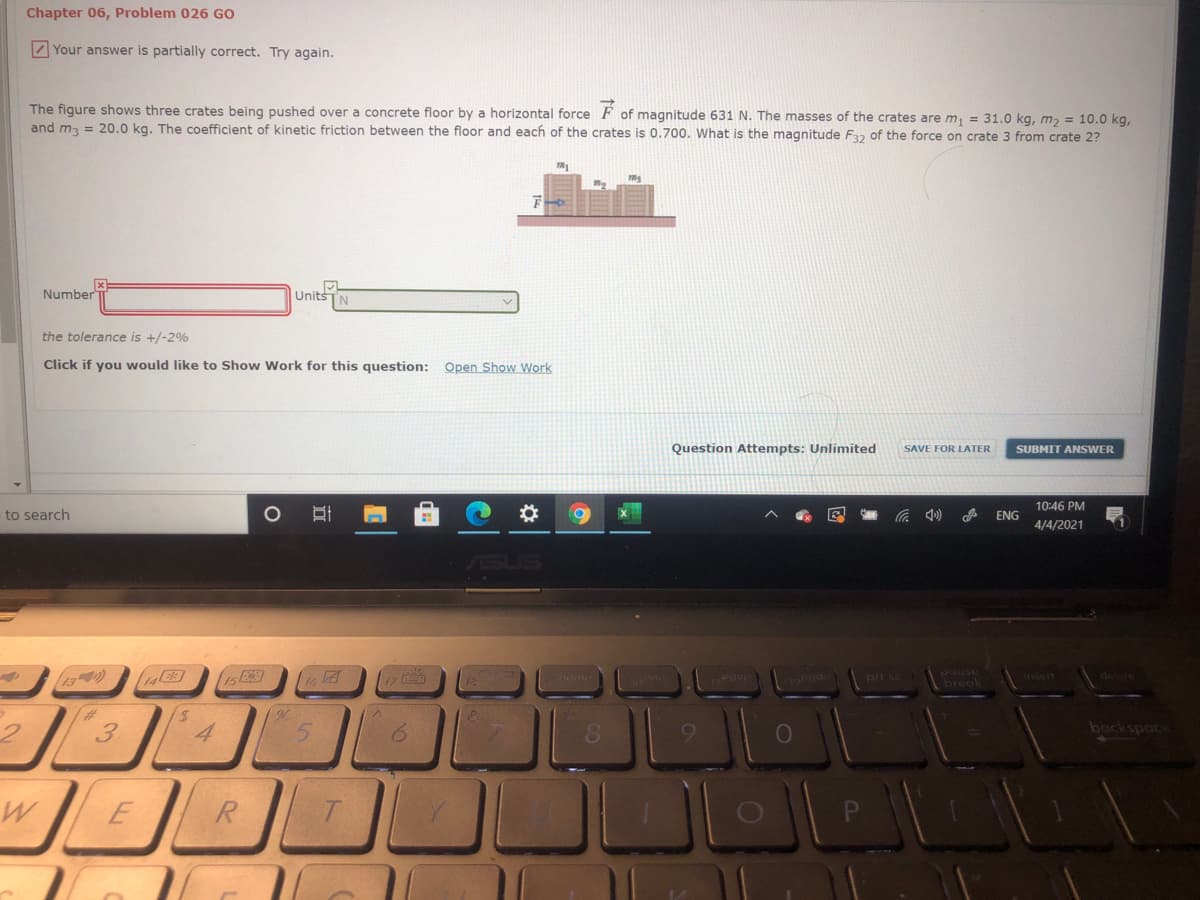 Chapter 06, Problem 026 GO
Z Your answer is partially correct. Try again.
The figure shows three crates being pushed over a concrete floor by a horizontal force F of magnitude 631 N. The masses of the crates are m, = 31.0 kg, m, = 10.0 kg,
and m3 = 20.0 kg. The coefficient of kinetic friction between the floor and each of the crates is 0.700. What is the magnitude F32 of the force on crate 3 from crate 2?
Number
Units
IN
the tolerance is +/-2%
Click if you would like to Show Work for this question: Open Show Work
Question Attempts: Unlimited
SAVE FOR LATER
SUBMIT ANSWER
10:46 PM
to search
ENG
4/4/2021
13)
pri sc
pause
(brea
delte
17
insert
%23
3
4
5.
backspac
R
