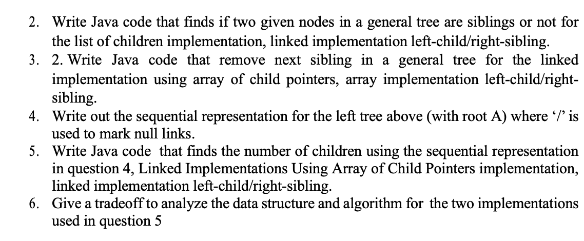 2. Write Java code that finds if two given nodes in a general tree are siblings or not for
the list of children implementation, linked implementation left-child/right-sibling.
3. 2. Write Java code that remove next sibling in a general tree for the linked
implementation using array of child pointers, array implementation left-child/right-
sibling.
4. Write out the sequential representation for the left tree above (with root A) where /' is
used to mark null links.
5. Write Java code that finds the number of children using the sequential representation
in question 4, Linked Implementations Using Array of Child Pointers implementation,
linked implementation left-child/right-sibling.
6. Give a tradeoff to analyze the data structure and algorithm for the two implementations
used in question 5
