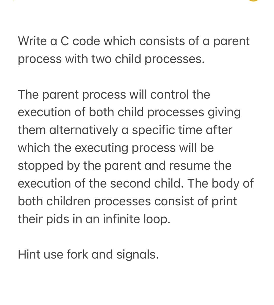 Write a C code which consists of a parent
process with two child processes.
The parent process will control the
execution of both child processes giving
them alternatively a specific time after
which the executing process will be
stopped by the parent and resume the
execution of the second child. The body of
both children processes consist of print
their pids in an infinite loop.
Hint use fork and signals.
