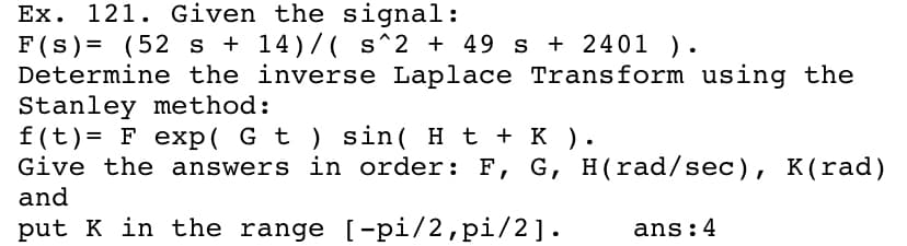 Ex. 121. Given the signal:
F(s) = (52 s + 14)/( s^2 + 49 s + 2401 ).
Determine the inverse Laplace Transform using the
Stanley method:
f(t)= F exp( G t ) sin( H t + K ).
Give the answers in order: F, G, H(rad/sec), K(rad)
and
put K in the range [-pi/2,pi/2].
ans:4
