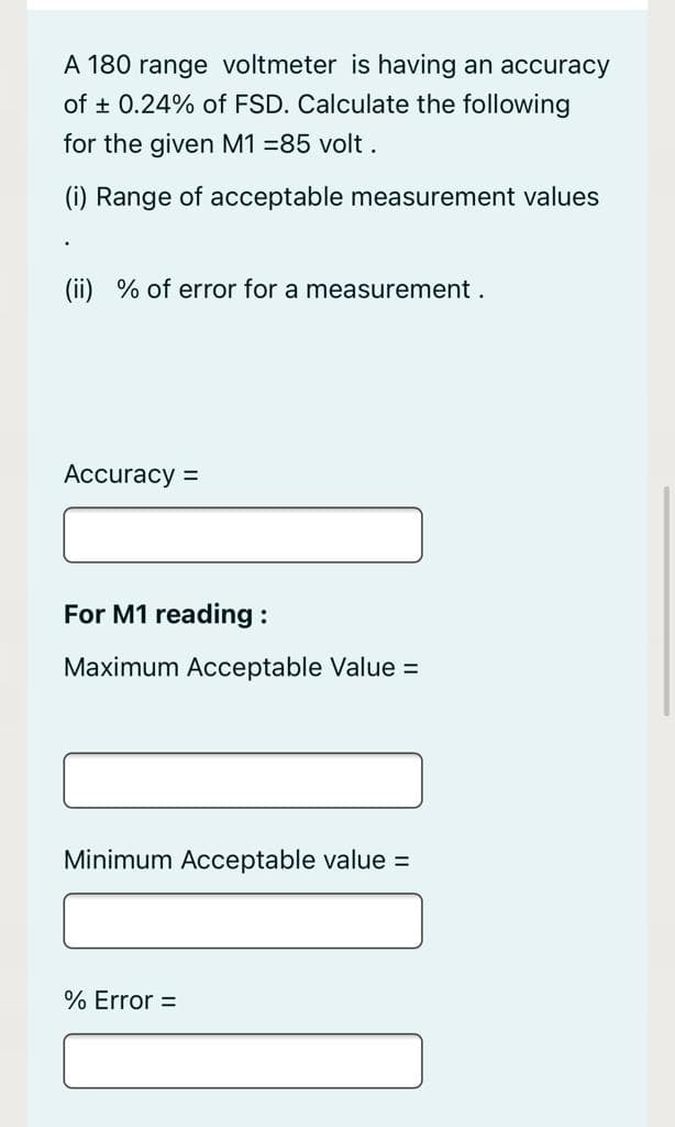 A 180 range voltmeter is having an accuracy
of + 0.24% of FSD. Calculate the following
for the given M1 =85 volt.
(i) Range of acceptable measurement values
(ii) % of error for a measurement .
Accuracy =
For M1 reading :
Maximum Acceptable Value =
Minimum Acceptable value =
% Error =
