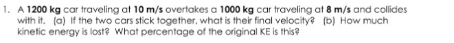 A 1200 kg car traveling at 10 m/s overtakes a 1000 kg car traveling at 8 m/s and collides
with it. (a) If the two cars stick together, what is their final velocity? (b) How much
kinetic energy is lost? What percentage of the original KE is this?
