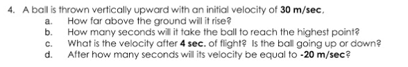 A ball is thrown vertically upward with an initial velocity of 30 m/sec,
How far above the ground will it rise?
How many seconds will it take the ball to reach the highest point?
What is the velocity after 4 sec. of flight? Is the ball going up or down?
After how many seconds will its velocity be equal to -20 m/sec?
a.
b.
C.
d.
