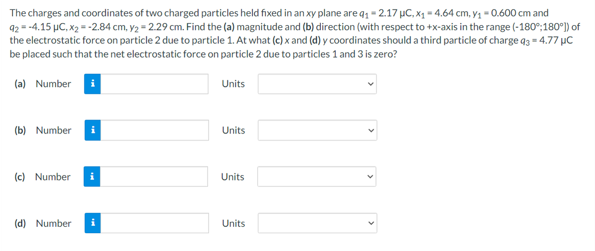 The charges and coordinates of two charged particles held fixed in an xy plane are q₁ = 2.17 μC, x₁ = 4.64 cm, y₁ = 0.600 cm and
92 = -4.15 μC, x₂ = -2.84 cm, y₂ = 2.29 cm. Find the (a) magnitude and (b) direction (with respect to +x-axis in the range (-180°;180°]) of
the electrostatic force on particle 2 due to particle 1. At what (c) x and (d) y coordinates should a third particle of charge q3 = 4.77 μC
be placed such that the net electrostatic force on particle 2 due to particles 1 and 3 is zero?
(a) Number
(b) Number i
(c) Number i
(d) Number i
Units
Units
Units
Units
