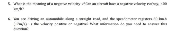 5. What is the meaning of a negative velocity v? Can an aircraft have a negative velocity vof say, -400
km/h?
6. You are driving an automobile along a straight road, and the speedometer registers 60 km.h
(17m/s). Is the velocity positive or negative? What information do you need to answer this
question?
