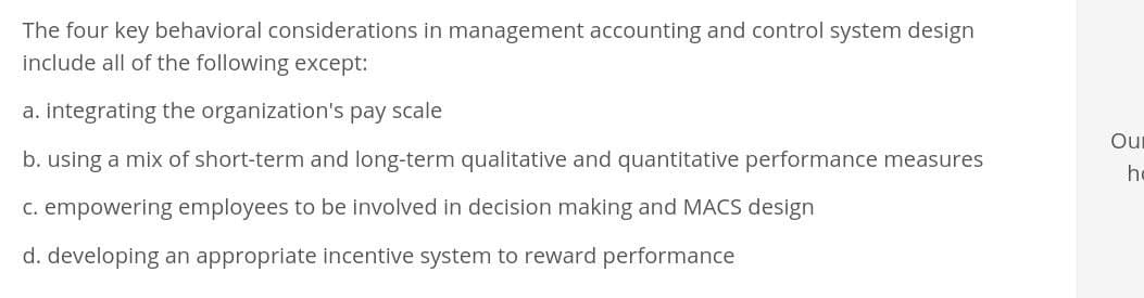 The four key behavioral considerations in management accounting and control system design
include all of the following except:
a. integrating the organization's pay scale
b. using a mix of short-term and long-term qualitative and quantitative performance measures
c. empowering employees to be involved in decision making and MACS design
d. developing an appropriate incentive system to reward performance
Ou
h