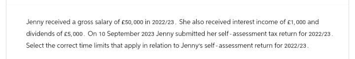 Jenny received a gross salary of £50,000 in 2022/23. She also received interest income of £1,000 and
dividends of £5,000. On 10 September 2023 Jenny submitted her self-assessment tax return for 2022/23.
Select the correct time limits that apply in relation to Jenny's self-assessment return for 2022/23.